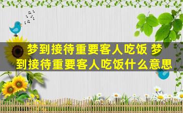 梦到接待重要客人吃饭 梦到接待重要客人吃饭什么意思